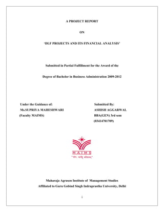 A PROJECT REPORT
ON
‘DLF PROJECTS AND ITS FINANCIAL ANALYSIS’
Submitted in Partial Fulfillment for the Award of the
Degree of Bachelor in Business Administration 2009-2012
Under the Guidance of: Submitted By:
Ms.SUPRIYA MAHESHWARI ASHISH AGGARWAL
(Faculty MAIMS) BBA(GEN) 3rd sem
(03414701709)
Maharaja Agrasen Institute of Management Studies
Affiliated to Guru Gobind Singh Indraprastha University, Delhi
i
 