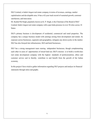 DLF Limited, is India's largest real estate company in terms of revenues, earnings, market
capitalisation and developable area. It has a 62-year track record of sustained growth, customer
satisfaction, and innovation.
Dr. Kushal Pal Singh, popularly known as K. P. Singh, is the Chairman of the Board of DLF
Limited, India's largest real estate company with a pan India presence in over 30 cities across 18
States
DLF's primary business is development of residential, commercial and retail properties. The
company has a unique business model with earnings arising from development and rentals. Its
exposure across businesses, segments and geographies, mitigates any down-cycles in the market.
DLF has also forayed into infrastructure, SEZ and hotel businesses..
DLF has a strong management team running independent businesses, though complementing
each other in cases of opportunities of mixed land use. DLF's mission is to build a world-class
real estate development company with the highest standards of professionalism, ethics and
customer service and to thereby contribute to and benefit from the growth of the Indian
economy.
In this project I have tried to gather information regarding DLF projects and analyse its financial
statements through ratios and graphs.
x
 