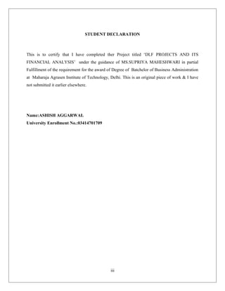 STUDENT DECLARATION
This is to certify that I have completed ther Project titled ‘DLF PROJECTS AND ITS
FINANCIAL ANALYSIS’ under the guidance of MS.SUPRIYA MAHESHWARI in partial
Fulfillment of the requirement for the award of Degree of Batchelor of Business Administration
at Maharaja Agrasen Institute of Technology, Delhi. This is an original piece of work & I have
not submitted it earlier elsewhere.
Name:ASHISH AGGARWAL
University Enrollment No.:03414701709
iii
 