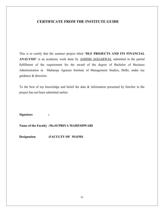 CERTIFICATE FROM THE INSTITUTE GUIDE
This is to certify that the summer project titled ‘DLF PROJECTS AND ITS FINANCIAL
ANALYSIS’ is an academic work done by ASHISH AGGARWAL submitted in the partial
fulfillment of the requirement for the award of the degree of Bachelor of Business
Administration at Maharaja Agrasen Institute of Management Studies, Delhi, under my
guidance & direction.
To the best of my knowledge and belief the data & information presented by him/her in the
project has not been submitted earlier.
Signature :
Name of the Faculty :Ms.SUPRIYA MAHESHWARI
Designation :FACULTY OF MAIMS
iv
 