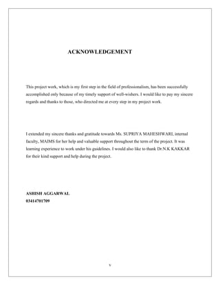 ACKNOWLEDGEMENT
This project work, which is my first step in the field of professionalism, has been successfully
accomplished only because of my timely support of well-wishers. I would like to pay my sincere
regards and thanks to those, who directed me at every step in my project work.
I extended my sincere thanks and gratitude towards Ms. SUPRIYA MAHESHWARI, internal
faculty, MAIMS for her help and valuable support throughout the term of the project. It was
learning experience to work under his guidelines. I would also like to thank Dr.N.K KAKKAR
for their kind support and help during the project.
ASHISH AGGARWAL
03414701709
v
 