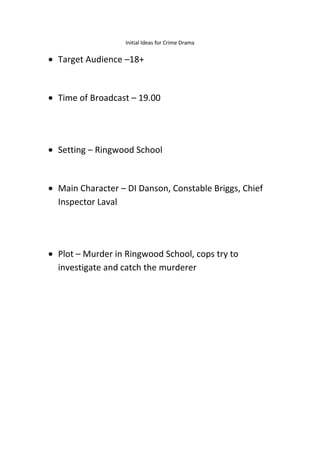 Initial Ideas for Crime Drama
Target Audience –18+
Time of Broadcast – 19.00
Setting – Ringwood School
Main Character – DI Danson, Constable Briggs, Chief
Inspector Laval
Plot – Murder in Ringwood School, cops try to
investigate and catch the murderer
 