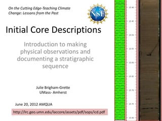 On the Cutting Edge-Teaching Climate
Change: Lessons from the Past



Initial Core Descriptions
      Introduction to making
     physical observations and
    documenting a stratigraphic
             sequence


                Julie Brigham-Grette
                  UMass- Amherst

   June 20, 2012 AMQUA
  http://lrc.geo.umn.edu/laccore/assets/pdf/sops/icd.pdf
 