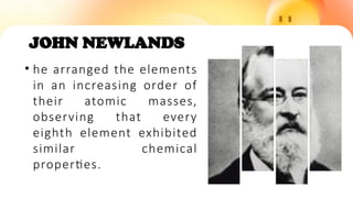JOHN NEWLANDS
• he arranged the elements
in an increasing order of
their atomic masses,
observing that every
eighth element exhibited
similar chemical
properties.
 