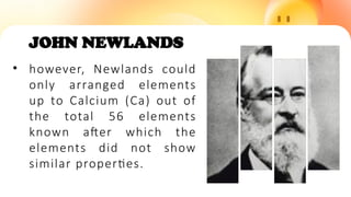 JOHN NEWLANDS
• however, Newlands could
only arranged elements
up to Calcium (Ca) out of
the total 56 elements
known after which the
elements did not show
similar properties.
 