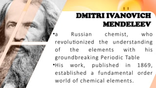 DMITRI IVANOVICH
MENDELEEV
•a Russian chemist, who
revolutionized the understanding
of the elements with his
groundbreaking Periodic Table
•His work, published in 1869,
established a fundamental order
world of chemical elements.
 