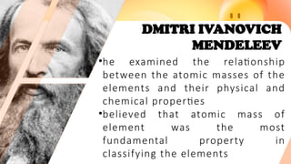 DMITRI IVANOVICH
MENDELEEV
•he examined the relationship
between the atomic masses of the
elements and their physical and
chemical properties
•believed that atomic mass of
element was the most
fundamental property in
classifying the elements
 