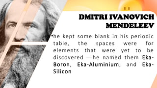 DMITRI IVANOVICH
MENDELEEV
•he kept some blank in his periodic
table, the spaces were for
elements that were yet to be
discovered he named them Eka-
Boron, Eka-Aluminium, and Eka-
Silicon
 