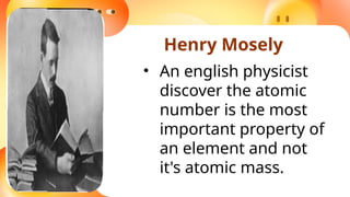Henry Mosely
• An english physicist
discover the atomic
number is the most
important property of
an element and not
it's atomic mass.
 