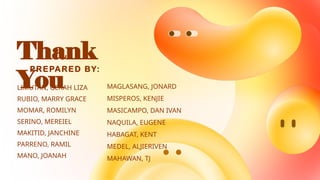 Thank
You
LIMUTAN, GERAH LIZA
RUBIO, MARRY GRACE
MOMAR, ROMILYN
SERINO, MEREIEL
MAKITID, JANCHINE
PARRENO, RAMIL
MANO, JOANAH
PREPARED BY:
MAGLASANG, JONARD
MISPEROS, KENJIE
MASICAMPO, DAN IVAN
NAQUILA, EUGENE
HABAGAT, KENT
MEDEL, ALJIERIVEN
MAHAWAN, TJ
 