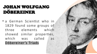 JOHAN WOLFGANG
DÖBEREINER
• a German Scientist who in
1829 found some groups of
three elements which
showed similar properties,
which was called as
Döbereiner’s Triads
 