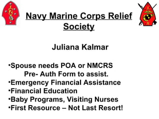 Navy Marine Corps Relief Society Juliana Kalmar Spouse needs POA or NMCRS  Pre- Auth Form to assist. Emergency Financial Assistance Financial Education Baby Programs, Visiting Nurses First Resource – Not Last Resort! 