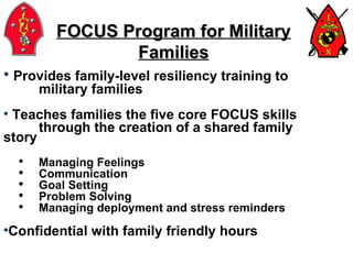 Provides family-level resiliency training to  military families Teaches families the five core FOCUS skills  through the creation of a shared family  story Managing Feelings Communication Goal Setting Problem Solving Managing deployment and stress reminders Confidential with family friendly hours FOCUS Program for Military Families 