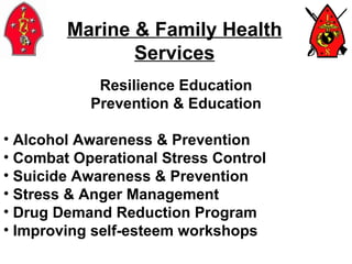 Marine & Family Health Services Resilience Education Prevention & Education Alcohol Awareness & Prevention Combat Operational Stress Control Suicide Awareness & Prevention Stress & Anger Management  Drug Demand Reduction Program Improving self-esteem workshops 