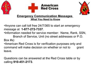 Emergency Communication Messages  What You Need to Know Anyone can call toll free 24/7/365 to start an emergency  message at  1-877-272-7337 . Information needed for service member:  Name, Rank, SSN,  Branch of Service, Unit (no street addresses or P.O.  Box #s) American Red Cross is for verification purposes only and  command will make decision on whether or not to  grant leave. Questions can be answered at the Red Cross table or by calling  910-451-2173 . 