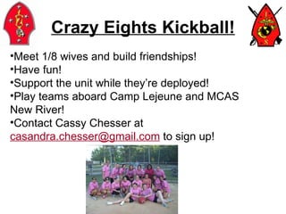 Crazy Eights Kickball! Meet 1/8 wives and build friendships! Have fun! Support the unit while they’re deployed! Play teams aboard Camp Lejeune and MCAS  New River! Contact Cassy Chesser at  [email_address]  to sign up! 