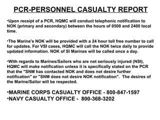 PCR-PERSONNEL CASUALTY REPORT Upon receipt of a PCR, HQMC will conduct telephonic notification to NOK (primary and secondary) between the hours of 0500 and 2400 local time.  The Marine's NOK will be provided with a 24 hour toll free number to call for updates. For VSI cases, HQMC will call the NOK twice daily to provide updated information. NOK of SI Marines will be called once a day. With regards to Marines/Sailors who are not seriously injured (NSI), HQMC will make notification unless it is specifically stated on the PCR that the "SNM has contacted NOK and does not desire further notification" or "SNM does not desire NOK notification".  The desires of the Marine/Sailor will be respected. MARINE CORPS CASUALTY OFFICE - 800-847-1597 NAVY CASUALTY OFFICE -  800-368-3202 