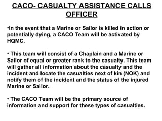 CACO- CASUALTY ASSISTANCE CALLS OFFICER In the event that a Marine or Sailor is killed in action or potentially dying, a CACO Team will be activated by HQMC. This team will consist of a Chaplain and a Marine or Sailor of equal or greater rank to the casualty. This team will gather all information about the casualty and the incident and locate the casualties next of kin (NOK) and notify them of the incident and the status of the injured Marine or Sailor. The CACO Team will be the primary source of information and support for these types of casualties.  