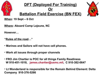 DFT (Deployed For Training) Or Battalion Field Exercise (BN FEX) When : 19 Sept – 6 Oct Where : Aboard Camp Lejeune, NC  However… “ Rules of the road …” Marines and Sailors will not have cell phones. Work all issues through proper channels FRO Jim Chartier is POC for all things Family Readiness  W 910-451-1018,  [email_address] ,  C 910-382-0647 Lt Wonderland is responsible for the Remain Behind Element: Delta Company  910-376-5266 