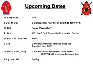 Upcoming Dates 19 Sept-6 Oct DFT 8 Oct- 11 Oct Columbus Day “72” (noon on 8th to 1800 -11th) 15 Oct “Jane Wayne Day” 21 Oct 1/8 USMC Ball, Greenville Convention Center 10 Nov – 18 Dec (TBD)  EMV 3 Dec Christmas Party for families while the  Battalion is at EMV. 24 Dec – 3 Jan (TBD) Christmas/Pre-Deployment block leave. (ADVON will terminate leave earlier) Early Jan 2012 Deploy 