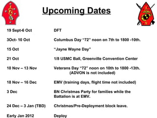 Upcoming Dates 19 Sept-6 Oct DFT Oct- 10 Oct Columbus Day “72” noon on 7th to 1800 -10th. 15 Oct “Jayne Wayne Day” 21 Oct 1/8 USMC Ball, Greenville Convention Center 10 Nov – 13 Nov Veterans Day “72” noon on 10th to 1800 -13th. (ADVON is not included) 18 Nov – 16 Dec EMV (training days, flight time not included) 3 Dec BN Christmas Party for families while the  Battalion is at EMV. 24 Dec – 3 Jan (TBD) Christmas/Pre-Deployment block leave. Early Jan 2012 Deploy 