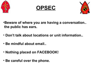 OPSEC Beware of where you are having a conversation.. the public has ears. Don’t talk about locations or unit information.. Be mindful about email.. Nothing placed on FACEBOOK! Be careful over the phone.  