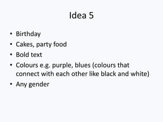 Idea 5
• Birthday
• Cakes, party food
• Bold text
• Colours e.g. purple, blues (colours that
  connect with each other like black and white)
• Any gender
 