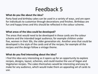 Feedback 5
What do you like about the idea?
Party food and birthday cakes can be used in a variety of ways, and are open
for individuals to customise through decorations and finishes. Birthdays are
fun and happy times and this should be reflected in the colour scheme.

What areas of the idea could be developed?
The areas that would need to be developed in these cards are the colour
scheme and the intended target audience; for example children under
five, women in their 30s, the older generation etc. Another area that could be
developed is the style of the cards and of the recipes; for example all the
recipes and the design follow a vintage theme.

What do you find interesting about the idea?
I find this idea very interesting as it opens up for an opportunity to explore
recipes, designs, layout, schemes, and could involve the use of Vegan and
Vegetarian recipes. The cakes themselves would be interesting and easy to
make for any audience, which would make them an appealing set of cards to
use.
 