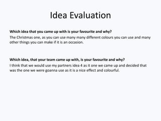 Idea Evaluation
Which idea that you came up with is your favourite and why?
The Christmas one, as you can use many many different colours you can use and many
other things you can make if it is an occasion.



Which idea, that your team came up with, is your favourite and why?
I think that we would use my partners idea 4 as it one we came up and decided that
was the one we were goanna use as it is a nice effect and colourful.
 