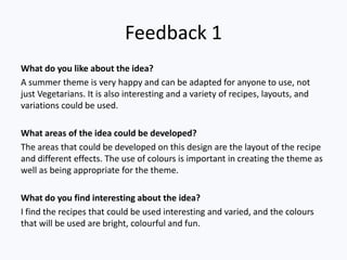 Feedback 1
What do you like about the idea?
A summer theme is very happy and can be adapted for anyone to use, not
just Vegetarians. It is also interesting and a variety of recipes, layouts, and
variations could be used.

What areas of the idea could be developed?
The areas that could be developed on this design are the layout of the recipe
and different effects. The use of colours is important in creating the theme as
well as being appropriate for the theme.

What do you find interesting about the idea?
I find the recipes that could be used interesting and varied, and the colours
that will be used are bright, colourful and fun.
 