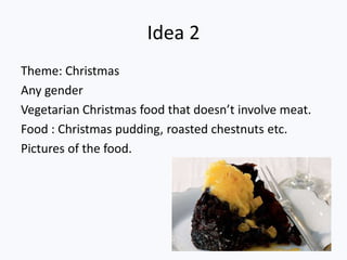Idea 2
Theme: Christmas
Any gender
Vegetarian Christmas food that doesn’t involve meat.
Food : Christmas pudding, roasted chestnuts etc.
Pictures of the food.
 