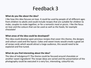 Feedback 3
What do you like about the idea?
I like how this idea focuses on love. It could be used by people of all different ages
from children to adults and could include recipes that are suitable for children to
make, couples to make together, or for a romantic meal or picnic. I like the focus
on love and the colours that can be used as well as the foods; for example
chocolate!

What areas of the idea could be developed?
This idea could develop upon previous recipes that cover this theme, the designs
and colours used and the layout. Cakes and sweet treats would create a good set
of recipe cards which would attract a large audience, this would need to be
explored and fine tuned.

What do you find interesting about the idea?
The idea of indulgence!!! The theme could be focused around chocolate or
another sweet ingredient! The recipe ideas are varied and the presentation of the
photography could be executed in a very fun, interesting, colourful etc.
 