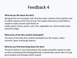 Feedback 4
What do you like about the idea?
Spring picnics are very good, and I love the colour schemes that could be used
to reflect natures at this time of year. The recipes themselves could follow a
simple to make summer style theme of
salads, pastas, beans, pulses, nuts, fruit, vegetables etc, which would create
colourful images.

What areas of the idea could be developed?
The areas of this idea that could be developed are the recipes, colour
schemes, layout and design options.

What do you find interesting about the idea?
The picnic theme is very interesting as the recipes should be simple to make
as well as being beautiful photographically, it would open up the idea of using
picnic baskets and hampers which is good.
 