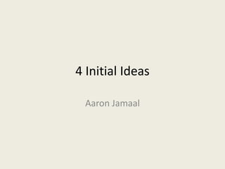 4 Initial Ideas
Aaron Jamaal
 