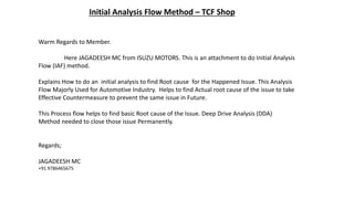 Initial Analysis Flow Method – TCF Shop
Warm Regards to Member.
Here JAGADEESH MC from ISUZU MOTORS. This is an attachment to do Initial Analysis
Flow (IAF) method.
Explains How to do an initial analysis to find Root cause for the Happened Issue. This Analysis
Flow Majorly Used for Automotive Industry. Helps to find Actual root cause of the issue to take
Effective Countermeasure to prevent the same issue in Future.
This Process flow helps to find basic Root cause of the Issue. Deep Drive Analysis (DDA)
Method needed to close those issue Permanently.
Regards;
JAGADEESH MC
+91 9786465675
 