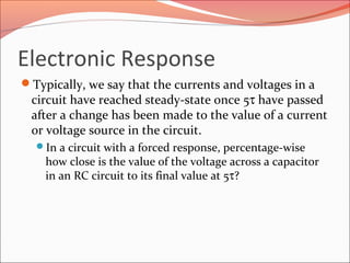 Electronic Response
Typically, we say that the currents and voltages in a
circuit have reached steady-state once 5τ have passed
after a change has been made to the value of a current
or voltage source in the circuit.
In a circuit with a forced response, percentage-wise
how close is the value of the voltage across a capacitor
in an RC circuit to its final value at 5τ?
 