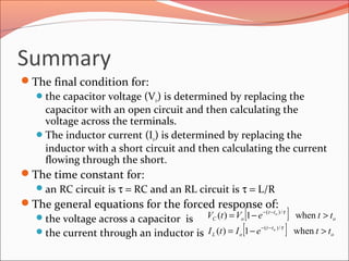 Summary
The final condition for:
the capacitor voltage (Vo) is determined by replacing the
capacitor with an open circuit and then calculating the
voltage across the terminals.
The inductor current (Io) is determined by replacing the
inductor with a short circuit and then calculating the current
flowing through the short.
The time constant for:
an RC circuit is τ = RC and an RL circuit is τ = L/R
The general equations for the forced response of:
the voltage across a capacitor is
the current through an inductor is
[ ]
[ ] o
tt
oL
o
tt
oC
tteItI
tteVtV
o
o
>−=
>−=
−−
−−
when1)(
when1)(
/)(
/)(
τ
τ
 