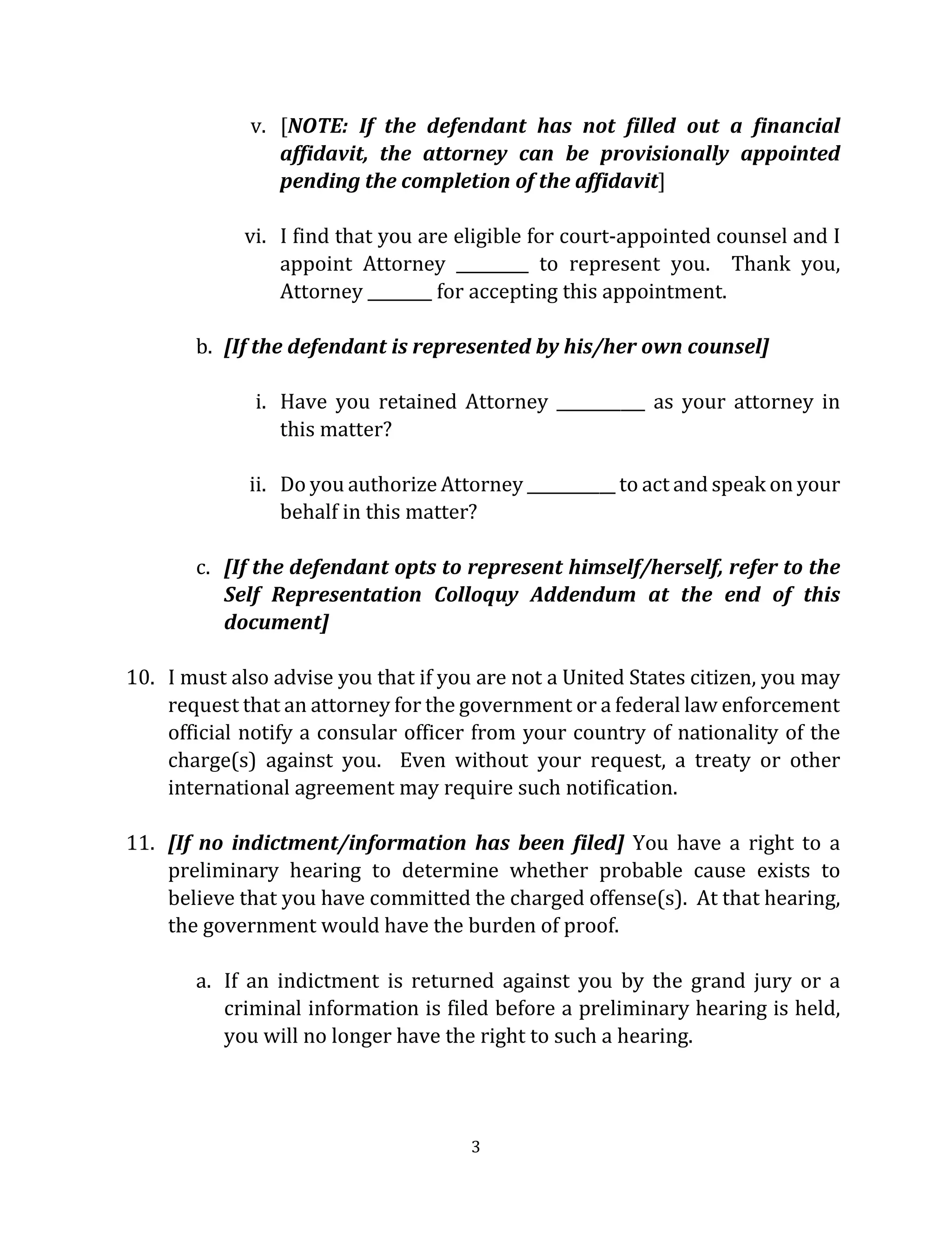 3
v. [NOTE: If the defendant has not filled out a financial
affidavit, the attorney can be provisionally appointed
pending the completion of the affidavit]
vi. I find that you are eligible for court-appointed counsel and I
appoint Attorney _________ to represent you. Thank you,
Attorney ________ for accepting this appointment.
b. [If the defendant is represented by his/her own counsel]
i. Have you retained Attorney ___________ as your attorney in
this matter?
ii. Do you authorize Attorney ___________ to act and speak on your
behalf in this matter?
c. [If the defendant opts to represent himself/herself, refer to the
Self Representation Colloquy Addendum at the end of this
document]
10. I must also advise you that if you are not a United States citizen, you may
request that an attorney for the government or a federal law enforcement
official notify a consular officer from your country of nationality of the
charge(s) against you. Even without your request, a treaty or other
international agreement may require such notification.
11. [If no indictment/information has been filed] You have a right to a
preliminary hearing to determine whether probable cause exists to
believe that you have committed the charged offense(s). At that hearing,
the government would have the burden of proof.
a. If an indictment is returned against you by the grand jury or a
criminal information is filed before a preliminary hearing is held,
you will no longer have the right to such a hearing.
 