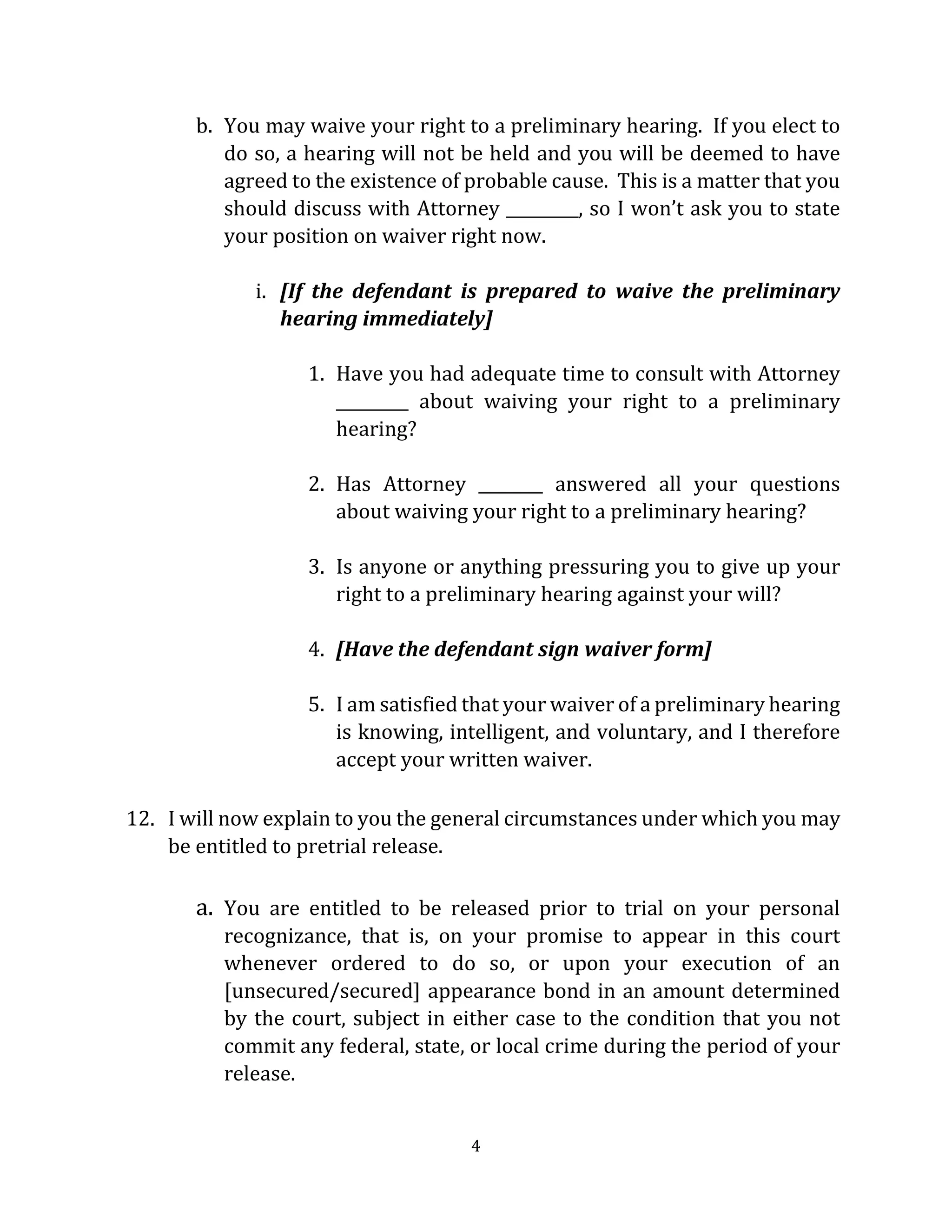 4
b. You may waive your right to a preliminary hearing. If you elect to
do so, a hearing will not be held and you will be deemed to have
agreed to the existence of probable cause. This is a matter that you
should discuss with Attorney _________, so I won’t ask you to state
your position on waiver right now.
i. [If the defendant is prepared to waive the preliminary
hearing immediately]
1. Have you had adequate time to consult with Attorney
_________ about waiving your right to a preliminary
hearing?
2. Has Attorney ________ answered all your questions
about waiving your right to a preliminary hearing?
3. Is anyone or anything pressuring you to give up your
right to a preliminary hearing against your will?
4. [Have the defendant sign waiver form]
5. I am satisfied that your waiver of a preliminary hearing
is knowing, intelligent, and voluntary, and I therefore
accept your written waiver.
12. I will now explain to you the general circumstances under which you may
be entitled to pretrial release.
a. You are entitled to be released prior to trial on your personal
recognizance, that is, on your promise to appear in this court
whenever ordered to do so, or upon your execution of an
[unsecured/secured] appearance bond in an amount determined
by the court, subject in either case to the condition that you not
commit any federal, state, or local crime during the period of your
release.
 