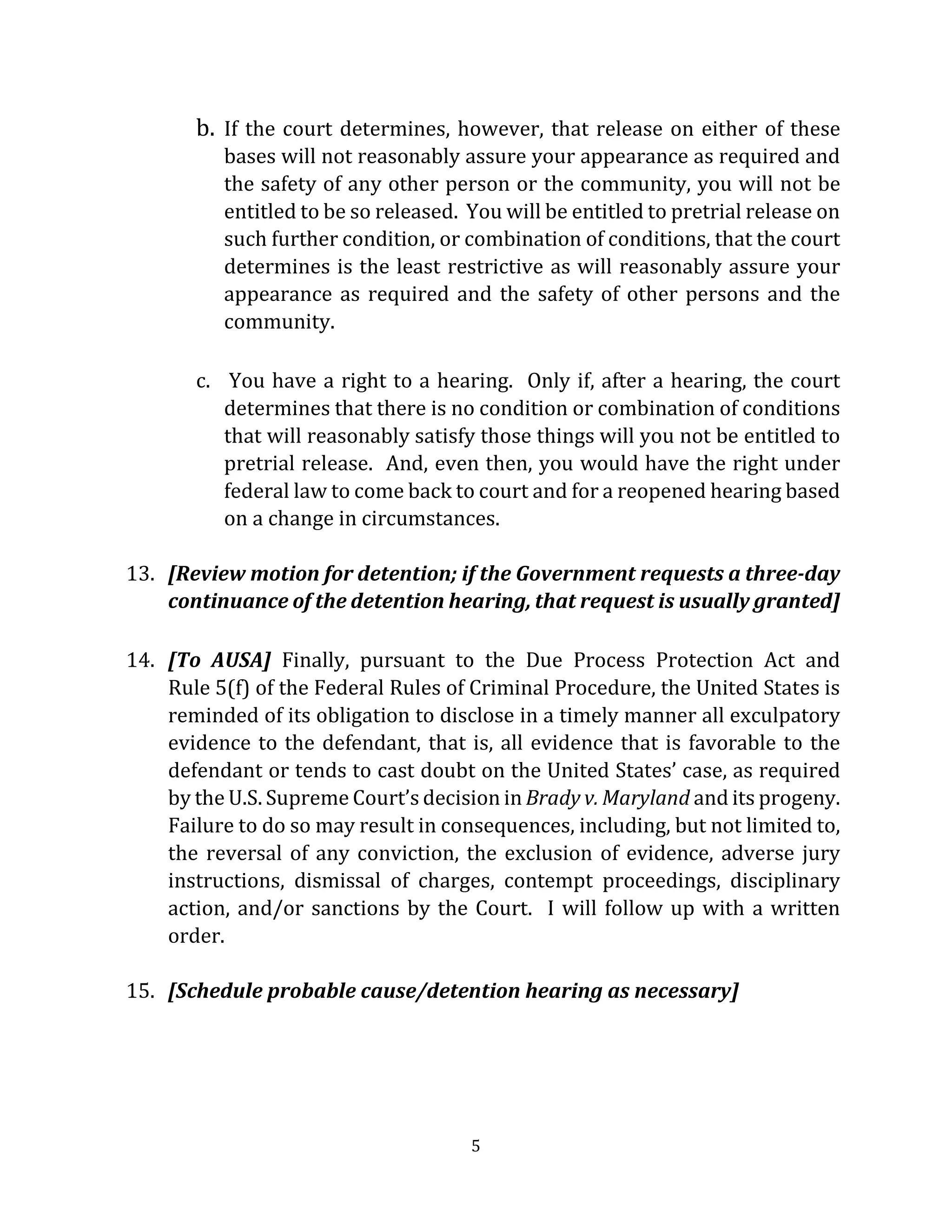 5
b. If the court determines, however, that release on either of these
bases will not reasonably assure your appearance as required and
the safety of any other person or the community, you will not be
entitled to be so released. You will be entitled to pretrial release on
such further condition, or combination of conditions, that the court
determines is the least restrictive as will reasonably assure your
appearance as required and the safety of other persons and the
community.
c. You have a right to a hearing. Only if, after a hearing, the court
determines that there is no condition or combination of conditions
that will reasonably satisfy those things will you not be entitled to
pretrial release. And, even then, you would have the right under
federal law to come back to court and for a reopened hearing based
on a change in circumstances.
13. [Review motion for detention; if the Government requests a three-day
continuance of the detention hearing, that request is usually granted]
14. [To AUSA] Finally, pursuant to the Due Process Protection Act and
Rule 5(f) of the Federal Rules of Criminal Procedure, the United States is
reminded of its obligation to disclose in a timely manner all exculpatory
evidence to the defendant, that is, all evidence that is favorable to the
defendant or tends to cast doubt on the United States’ case, as required
by the U.S. Supreme Court’s decision in Brady v. Maryland and its progeny.
Failure to do so may result in consequences, including, but not limited to,
the reversal of any conviction, the exclusion of evidence, adverse jury
instructions, dismissal of charges, contempt proceedings, disciplinary
action, and/or sanctions by the Court. I will follow up with a written
order.
15. [Schedule probable cause/detention hearing as necessary]
 