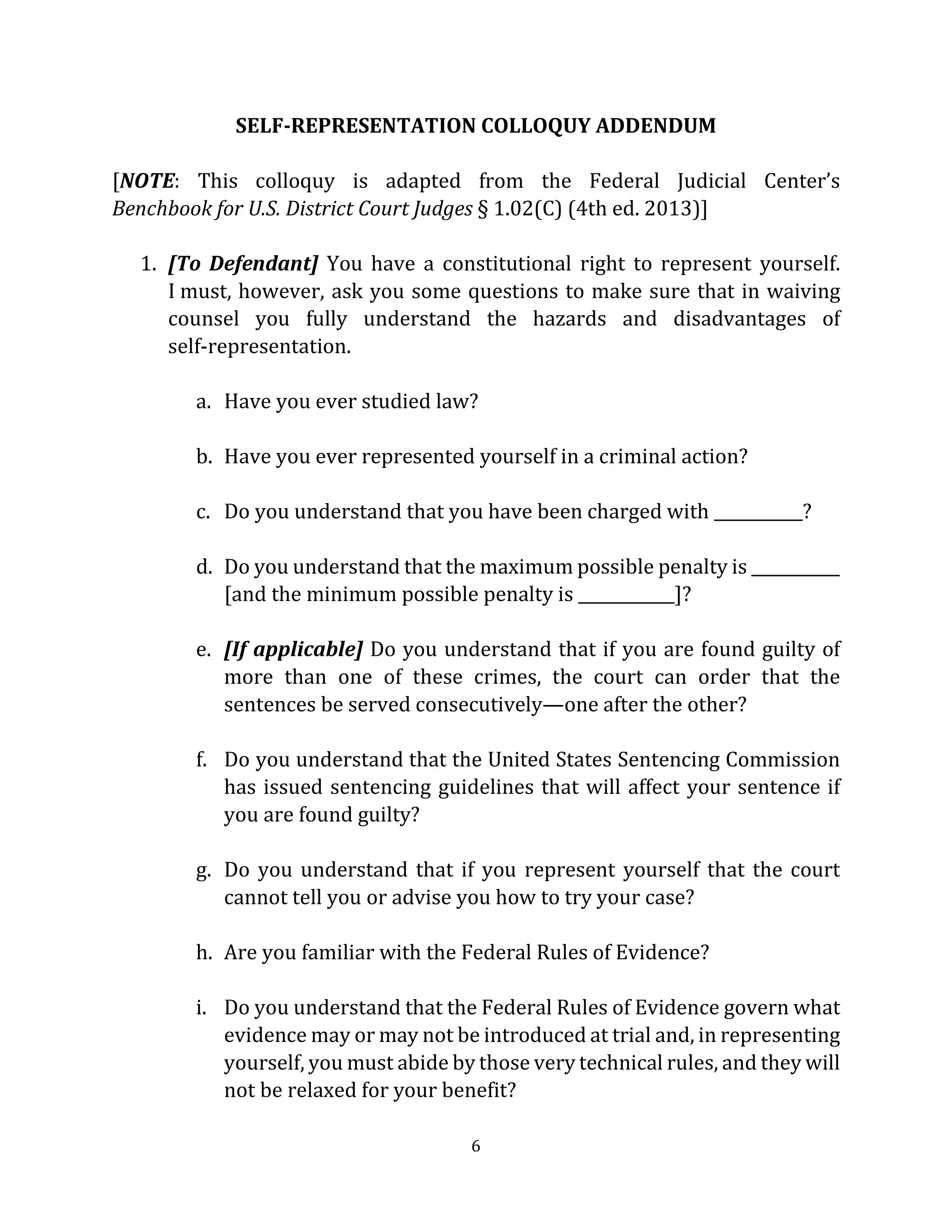 6
SELF-REPRESENTATION COLLOQUY ADDENDUM
[NOTE: This colloquy is adapted from the Federal Judicial Center’s
Benchbook for U.S. District Court Judges § 1.02(C) (4th ed. 2013)]
1. [To Defendant] You have a constitutional right to represent yourself.
I must, however, ask you some questions to make sure that in waiving
counsel you fully understand the hazards and disadvantages of
self-representation.
a. Have you ever studied law?
b. Have you ever represented yourself in a criminal action?
c. Do you understand that you have been charged with ___________?
d. Do you understand that the maximum possible penalty is ___________
[and the minimum possible penalty is ____________]?
e. [If applicable] Do you understand that if you are found guilty of
more than one of these crimes, the court can order that the
sentences be served consecutively—one after the other?
f. Do you understand that the United States Sentencing Commission
has issued sentencing guidelines that will affect your sentence if
you are found guilty?
g. Do you understand that if you represent yourself that the court
cannot tell you or advise you how to try your case?
h. Are you familiar with the Federal Rules of Evidence?
i. Do you understand that the Federal Rules of Evidence govern what
evidence may or may not be introduced at trial and, in representing
yourself, you must abide by those very technical rules, and they will
not be relaxed for your benefit?
 