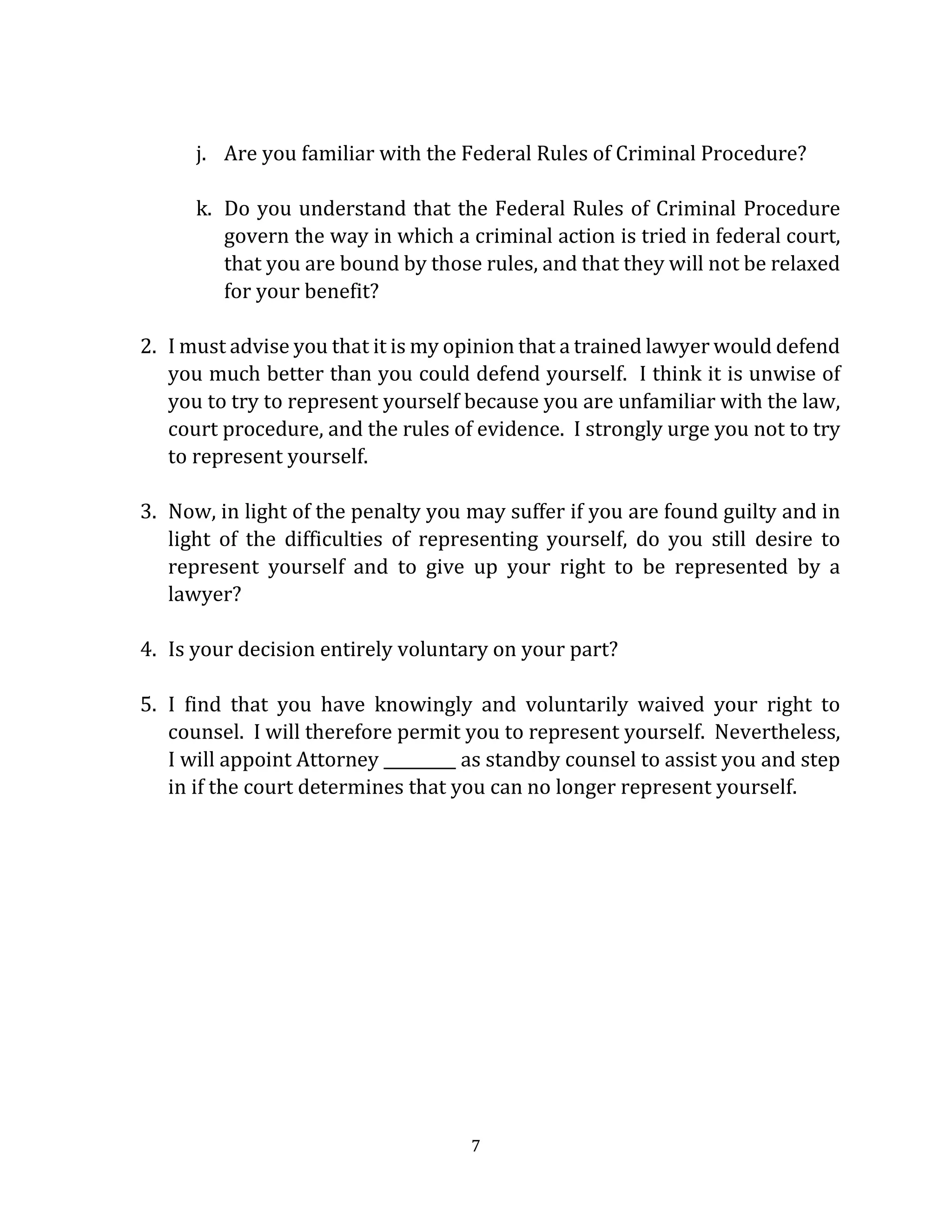7
j. Are you familiar with the Federal Rules of Criminal Procedure?
k. Do you understand that the Federal Rules of Criminal Procedure
govern the way in which a criminal action is tried in federal court,
that you are bound by those rules, and that they will not be relaxed
for your benefit?
2. I must advise you that it is my opinion that a trained lawyer would defend
you much better than you could defend yourself. I think it is unwise of
you to try to represent yourself because you are unfamiliar with the law,
court procedure, and the rules of evidence. I strongly urge you not to try
to represent yourself.
3. Now, in light of the penalty you may suffer if you are found guilty and in
light of the difficulties of representing yourself, do you still desire to
represent yourself and to give up your right to be represented by a
lawyer?
4. Is your decision entirely voluntary on your part?
5. I find that you have knowingly and voluntarily waived your right to
counsel. I will therefore permit you to represent yourself. Nevertheless,
I will appoint Attorney _________ as standby counsel to assist you and step
in if the court determines that you can no longer represent yourself.
 
