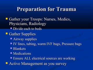Preparation for TraumaPreparation for Trauma
 Gather your Troops: Nurses, Medics,Gather your Troops: Nurses, Medics,
Physicians, RadiologyPhysicians, Radiology
 Divide each to bedsDivide each to beds
 Gather SuppliesGather Supplies
 Airway suppliesAirway supplies
 IV lines, tubing, warm IVF bags, Pressure bagsIV lines, tubing, warm IVF bags, Pressure bags
 BlanketsBlankets
 MedicationsMedications
 Ensure ALL electrical sources are workingEnsure ALL electrical sources are working
 Active Management as you surveyActive Management as you survey
 