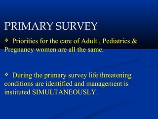 PRIMARY SURVEY
 Priorities for the care of Adult , Pediatrics &
Pregnancy women are all the same.
 During the primary survey life threatening
conditions are identified and management is
instituted SIMULTANEOUSLY.
 