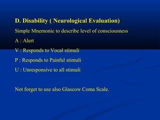 D. Disability ( Neurological Evaluation)D. Disability ( Neurological Evaluation)
Simple Mnemonic to describe level of consciousness
A : Alert
V : Responds to Vocal stimuli
P : Responds to Painful stimuli
U : Unresponsive to all stimuli
Not forget to use also Glascow Coma Scale.
 