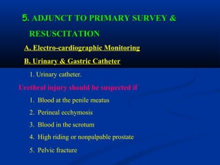 55. ADJUNCT TO PRIMARY SURVEY &. ADJUNCT TO PRIMARY SURVEY &
RESUSCITATIONRESUSCITATION
A. Electro-cardiographic Monitoring
B. Urinary & Gastric Catheter
1. Urinary catheter.
Urethral injury should be suspected if
1. Blood at the penile meatus
2. Perineal ecchymosis
3. Blood in the scrotum
4. High riding or nonpalpable prostate
5. Pelvic fracture
 