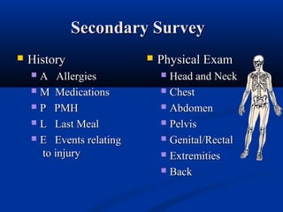 Secondary SurveySecondary Survey
 HistoryHistory
 A AllergiesA Allergies
 M MedicationsM Medications
 P PMHP PMH
 L Last MealL Last Meal
 E Events relatingE Events relating
to injuryto injury
 Physical ExamPhysical Exam
 Head and NeckHead and Neck
 ChestChest
 AbdomenAbdomen
 PelvisPelvis
 Genital/RectalGenital/Rectal
 ExtremitiesExtremities
 BackBack
 
