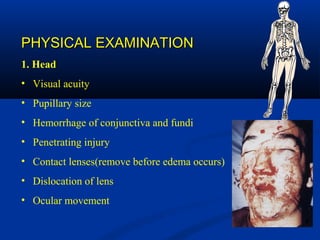 PHYSICAL EXAMINATIONPHYSICAL EXAMINATION
1. Head
• Visual acuity
• Pupillary size
• Hemorrhage of conjunctiva and fundi
• Penetrating injury
• Contact lenses(remove before edema occurs)
• Dislocation of lens
• Ocular movement
 