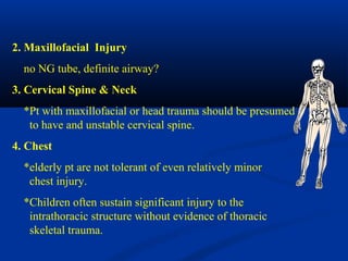 2. Maxillofacial Injury
no NG tube, definite airway?
3. Cervical Spine & Neck
*Pt with maxillofacial or head trauma should be presumed
to have and unstable cervical spine.
4. Chest
*elderly pt are not tolerant of even relatively minor
chest injury.
*Children often sustain significant injury to the
intrathoracic structure without evidence of thoracic
skeletal trauma.
 