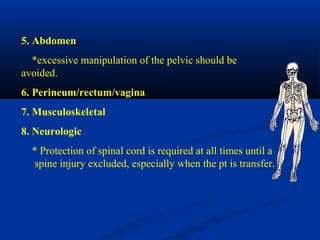 5. Abdomen
*excessive manipulation of the pelvic should be
avoided.
6. Perineum/rectum/vagina
7. Musculoskeletal
8. Neurologic
* Protection of spinal cord is required at all times until a
spine injury excluded, especially when the pt is transfer.
 